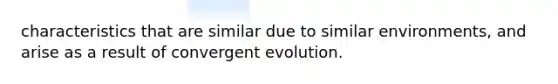 characteristics that are similar due to similar environments, and arise as a result of convergent evolution.