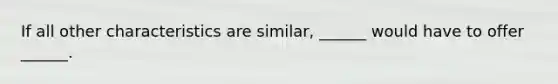 If all other characteristics are similar, ______ would have to offer ______.