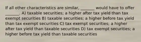 If all other characteristics are similar, _______ would have to offer _______. A) taxable securities; a higher after tax yield than tax exempt securities B) taxable securities; a higher before tax yield than tax exempt securities C) tax exempt securities; a higher after tax yield than taxable securities D) tax exempt securities; a higher before tax yield than taxable securities