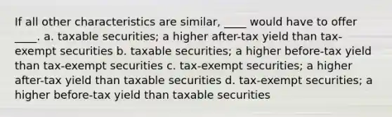 If all other characteristics are similar, ____ would have to offer ____. a. ​taxable securities; a higher after-tax yield than tax-exempt securities b. ​taxable securities; a higher before-tax yield than tax-exempt securities c. ​tax-exempt securities; a higher after-tax yield than taxable securities d. ​tax-exempt securities; a higher before-tax yield than taxable securities