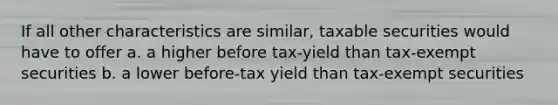 If all other characteristics are similar, taxable securities would have to offer a. a higher before tax-yield than tax-exempt securities b. a lower before-tax yield than tax-exempt securities