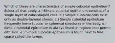 Which of these are characteristics of simple cuboidal epithelium? Select all that apply. a.) Simple cuboidal epithelium consists of a single layer of cube-shaped cells. b.) Simple cuboidal cells exist only as double-layered sheets. c.) Simple cuboidal epithelium frequently forms tubular or spherical structures in the body. d.) Simple cuboidal epithelium is always found in regions that permit diffusion. e.) Simple cuboidal epithelium is found next to free space called the lumen.