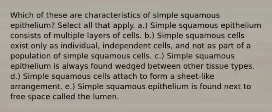 Which of these are characteristics of simple squamous epithelium? Select all that apply. a.) Simple squamous epithelium consists of multiple layers of cells. b.) Simple squamous cells exist only as individual, independent cells, and not as part of a population of simple squamous cells. c.) Simple squamous epithelium is always found wedged between other tissue types. d.) Simple squamous cells attach to form a sheet-like arrangement. e.) Simple squamous epithelium is found next to free space called the lumen.