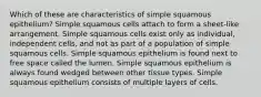 Which of these are characteristics of simple squamous epithelium? Simple squamous cells attach to form a sheet-like arrangement. Simple squamous cells exist only as individual, independent cells, and not as part of a population of simple squamous cells. Simple squamous epithelium is found next to free space called the lumen. Simple squamous epithelium is always found wedged between other tissue types. Simple squamous epithelium consists of multiple layers of cells.