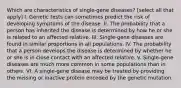 Which are characteristics of single-gene diseases? [select all that apply] I. Genetic tests can sometimes predict the risk of developing symptoms of the disease. II. The probability that a person has inherited the disease is determined by how he or she is related to an affected relative. III. Single-gene diseases are found in similar proportions in all populations. IV. The probability that a person develops the disease is determined by whether he or she is in close contact with an affected relative. V. Single-gene diseases are much more common in some populations than in others. VI. A single-gene disease may be treated by providing the missing or inactive protein encoded by the genetic mutation.