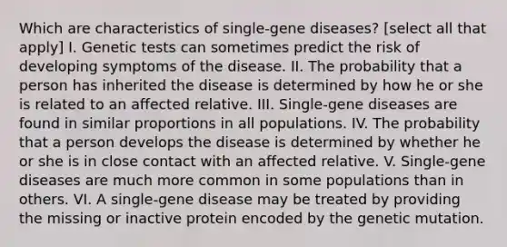 Which are characteristics of single-gene diseases? [select all that apply] I. Genetic tests can sometimes predict the risk of developing symptoms of the disease. II. The probability that a person has inherited the disease is determined by how he or she is related to an affected relative. III. Single-gene diseases are found in similar proportions in all populations. IV. The probability that a person develops the disease is determined by whether he or she is in close contact with an affected relative. V. Single-gene diseases are much more common in some populations than in others. VI. A single-gene disease may be treated by providing the missing or inactive protein encoded by the genetic mutation.