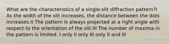 What are the characteristics of a single-slit diffraction pattern?I As the width of the slit increases, the distance between the dots increases.II The pattern is always projected at a right angle with respect to the orientation of the slit.III The number of maxima in the pattern is limited. I only II only III only II and III