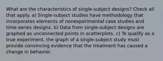 What are the characteristics of single-subject designs? Check all that apply. a) Single-subject studies have methodology that incorporates elements of nonexperimental case studies and time-series designs. b) Data from single-subject designs are graphed as unconnected points in scatterplots. c) To qualify as a true experiment, the graph of a single-subject study must provide convincing evidence that the treatment has caused a change in behavior.