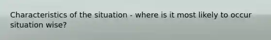 Characteristics of the situation - where is it most likely to occur situation wise?