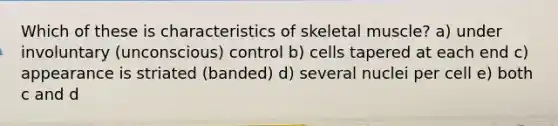 Which of these is characteristics of skeletal muscle? a) under involuntary (unconscious) control b) cells tapered at each end c) appearance is striated (banded) d) several nuclei per cell e) both c and d