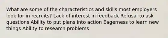 What are some of the characteristics and skills most employers look for in recruits? Lack of interest in feedback Refusal to ask questions Ability to put plans into action Eagerness to learn new things Ability to research problems