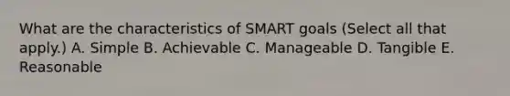 What are the characteristics of SMART goals (Select all that apply.) A. Simple B. Achievable C. Manageable D. Tangible E. Reasonable