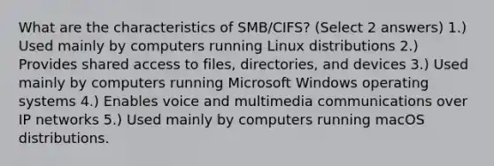 What are the characteristics of SMB/CIFS? (Select 2 answers) 1.) Used mainly by computers running Linux distributions 2.) Provides shared access to files, directories, and devices 3.) Used mainly by computers running Microsoft Windows operating systems 4.) Enables voice and multimedia communications over IP networks 5.) Used mainly by computers running macOS distributions.