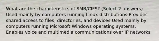 What are the characteristics of SMB/CIFS? (Select 2 answers) Used mainly by computers running Linux distributions Provides shared access to files, directories, and devices Used mainly by computers running Microsoft Windows operating systems. Enables voice and multimedia communications over IP networks