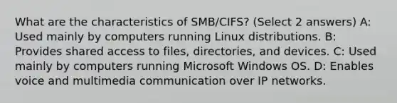 What are the characteristics of SMB/CIFS? (Select 2 answers) A: Used mainly by computers running Linux distributions. B: Provides shared access to files, directories, and devices. C: Used mainly by computers running Microsoft Windows OS. D: Enables voice and multimedia communication over IP networks.