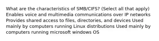 What are the characteristics of SMB/CIFS? (Select all that apply) Enables voice and multimedia communications over IP networks Provides shared access to files, directories, and devices Used mainly by computers running Linux distributions Used mainly by computers running microsoft windows OS