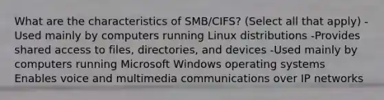 What are the characteristics of SMB/CIFS? (Select all that apply) -Used mainly by computers running Linux distributions -Provides shared access to files, directories, and devices -Used mainly by computers running Microsoft Windows operating systems Enables voice and multimedia communications over IP networks