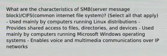 What are the characteristics of SMB(server message block)/CIFS(common internet file system)? (Select all that apply) - Used mainly by computers running Linux distributions - Provides shared access to files, directories, and devices - Used mainly by computers running Microsoft Windows operating systems - Enables voice and multimedia communications over IP networks