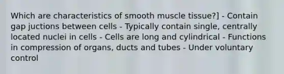 Which are characteristics of smooth muscle tissue?] - Contain gap juctions between cells - Typically contain single, centrally located nuclei in cells - Cells are long and cylindrical - Functions in compression of organs, ducts and tubes - Under voluntary control