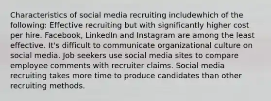 Characteristics of social media recruiting includewhich of the following: Effective recruiting but with significantly higher cost per hire. Facebook, LinkedIn and Instagram are among the least effective. It's difficult to communicate organizational culture on social media. Job seekers use social media sites to compare employee comments with recruiter claims. Social media recruiting takes more time to produce candidates than other recruiting methods.