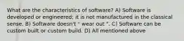 What are the characteristics of software? A) Software is developed or engineered; it is not manufactured in the classical sense. B) Software doesn't " wear out ". C) Software can be custom built or custom build. D) All mentioned above