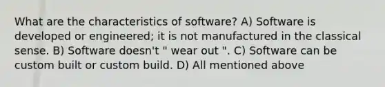 What are the characteristics of software? A) Software is developed or engineered; it is not manufactured in the classical sense. B) Software doesn't " wear out ". C) Software can be custom built or custom build. D) All mentioned above