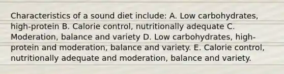 Characteristics of a sound diet include: A. Low carbohydrates, high-protein B. Calorie control, nutritionally adequate C. Moderation, balance and variety D. Low carbohydrates, high-protein and moderation, balance and variety. E. Calorie control, nutritionally adequate and moderation, balance and variety.