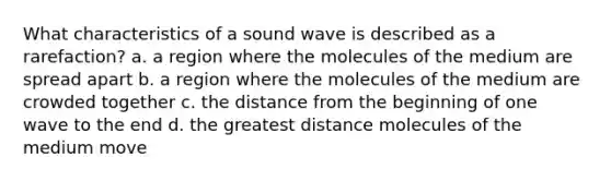 What characteristics of a sound wave is described as a rarefaction? a. a region where the molecules of the medium are spread apart b. a region where the molecules of the medium are crowded together c. the distance from the beginning of one wave to the end d. the greatest distance molecules of the medium move