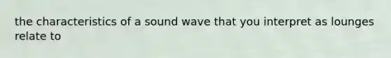 the characteristics of a sound wave that you interpret as lounges relate to