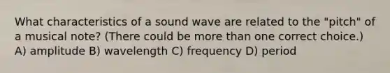 What characteristics of a sound wave are related to the "pitch" of a musical note? (There could be <a href='https://www.questionai.com/knowledge/keWHlEPx42-more-than' class='anchor-knowledge'>more than</a> one correct choice.) A) amplitude B) wavelength C) frequency D) period