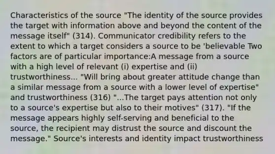 Characteristics of the source "The identity of the source provides the target with information above and beyond the content of the message itself" (314). Communicator credibility refers to the extent to which a target considers a source to be 'believable Two factors are of particular importance:A message from a source with a high level of relevant (i) expertise and (ii) trustworthiness... "Will bring about greater attitude change than a similar message from a source with a lower level of expertise" and trustworthiness (316) "...The target pays attention not only to a source's expertise but also to their motives" (317). "If the message appears highly self-serving and beneficial to the source, the recipient may distrust the source and discount the message." Source's interests and identity impact trustworthiness