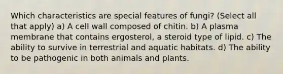 Which characteristics are special features of fungi? (Select all that apply) a) A cell wall composed of chitin. b) A plasma membrane that contains ergosterol, a steroid type of lipid. c) The ability to survive in terrestrial and aquatic habitats. d) The ability to be pathogenic in both animals and plants.