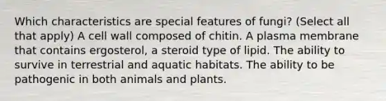 Which characteristics are special features of fungi? (Select all that apply) A cell wall composed of chitin. A plasma membrane that contains ergosterol, a steroid type of lipid. The ability to survive in terrestrial and aquatic habitats. The ability to be pathogenic in both animals and plants.