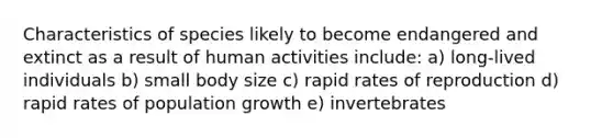 Characteristics of species likely to become endangered and extinct as a result of human activities include: a) long-lived individuals b) small body size c) rapid rates of reproduction d) rapid rates of population growth e) invertebrates