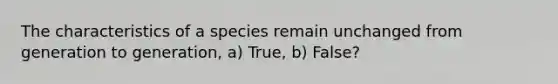 The characteristics of a species remain unchanged from generation to generation, a) True, b) False?