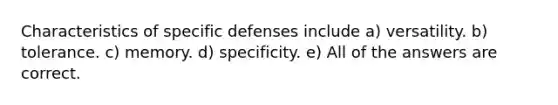 Characteristics of specific defenses include a) versatility. b) tolerance. c) memory. d) specificity. e) All of the answers are correct.