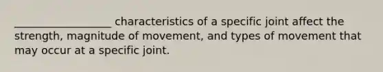 __________________ characteristics of a specific joint affect the strength, magnitude of movement, and types of movement that may occur at a specific joint.