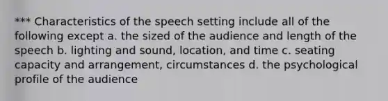 *** Characteristics of the speech setting include all of the following except a. the sized of the audience and length of the speech b. lighting and sound, location, and time c. seating capacity and arrangement, circumstances d. the psychological profile of the audience