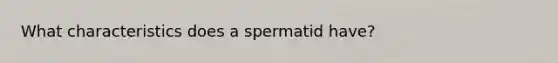 What characteristics does a spermatid have?