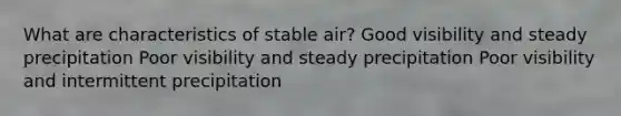 What are characteristics of stable air? Good visibility and steady precipitation Poor visibility and steady precipitation Poor visibility and intermittent precipitation