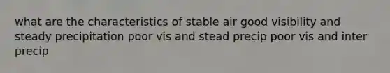 what are the characteristics of stable air good visibility and steady precipitation poor vis and stead precip poor vis and inter precip