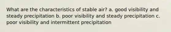 What are the characteristics of stable air? a. good visibility and steady precipitation b. poor visibility and steady precipitation c. poor visibility and intermittent precipitation