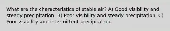 What are the characteristics of stable air? A) Good visibility and steady precipitation. B) Poor visibility and steady precipitation. C) Poor visibility and intermittent precipitation.