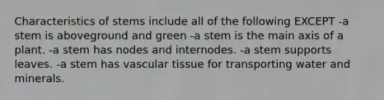 Characteristics of stems include all of the following EXCEPT -a stem is aboveground and green -a stem is the main axis of a plant. -a stem has nodes and internodes. -a stem supports leaves. -a stem has vascular tissue for transporting water and minerals.