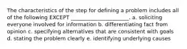 The characteristics of the step for defining a problem includes all of the following EXCEPT​ ______________________. a. soliciting everyone involved for information b. differentiating fact from opinion c. specifying alternatives that are consistent with goals d. stating the problem clearly e. identifying underlying causes