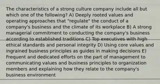 The characteristics of a strong culture company include all but which one of the following? A) Deeply rooted values and operating approaches that "regulate" the conduct of a company's business and the climate of its workplace B) A strong managerial commitment to conducting the company's business according to established traditions C) Top executives with high ethical standards and personal integrity D) Using core values and ingrained business principles as guides in making decisions E) Frequent and dedicated efforts on the part of management to communicating values and business principles to organization members and explaining how they relate to the company's business environment