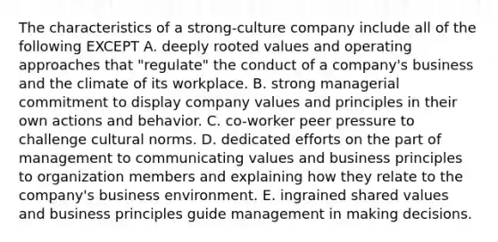 The characteristics of a strong-culture company include all of the following EXCEPT A. deeply rooted values and operating approaches that "regulate" the conduct of a company's business and the climate of its workplace. B. strong managerial commitment to display company values and principles in their own actions and behavior. C. co-worker peer pressure to challenge <a href='https://www.questionai.com/knowledge/kVsGtSh49d-cultural-norms' class='anchor-knowledge'>cultural norms</a>. D. dedicated efforts on the part of management to communicating values and business principles to organization members and explaining how they relate to the company's business environment. E. ingrained shared values and business principles guide management in making decisions.