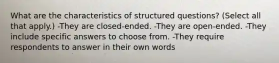 What are the characteristics of structured questions? (Select all that apply.) -They are closed-ended. -They are open-ended. -They include specific answers to choose from. -They require respondents to answer in their own words