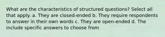 What are the characteristics of structured questions? Select all that apply. a. They are closed-ended b. They require respondents to answer in their own words c. They are open-ended d. The include specific answers to choose from