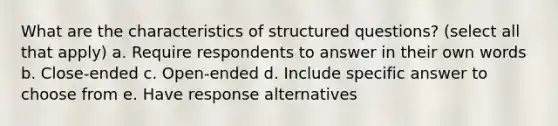 What are the characteristics of structured questions? (select all that apply) a. Require respondents to answer in their own words b. Close-ended c. Open-ended d. Include specific answer to choose from e. Have response alternatives